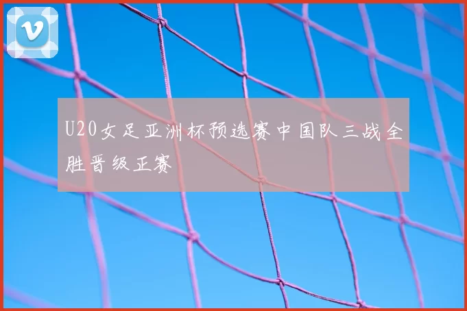 U20女足亚洲杯预选赛中国队三战全胜晋级正赛