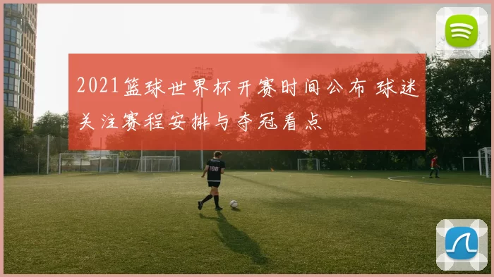 2021篮球世界杯开赛时间公布 球迷关注赛程安排与夺冠看点