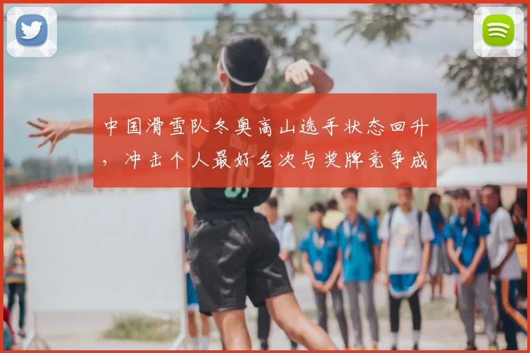 中国滑雪队冬奥高山选手状态回升，冲击个人最好名次与奖牌竞争成为看点